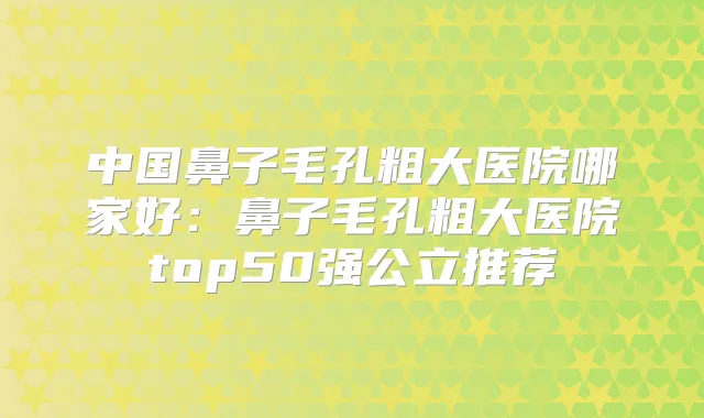 中国鼻子毛孔粗大医院哪家好：鼻子毛孔粗大医院top50强公立推荐