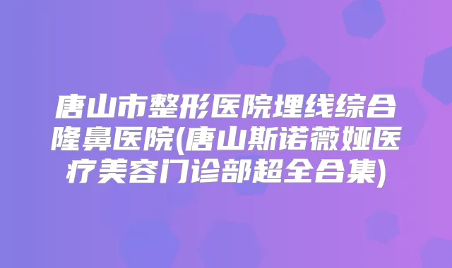 唐山市整形医院埋线综合隆鼻医院(唐山斯诺薇娅医疗美容门诊部超全合集)