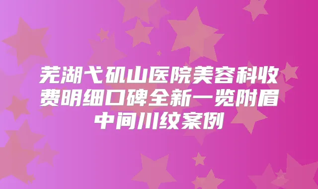 芜湖弋矶山医院美容科收费明细口碑全新一览附眉中间川纹案例