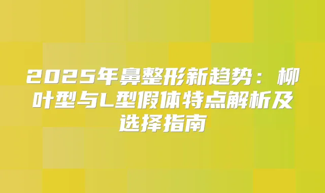 2025年鼻整形新趋势:柳叶型与L型假体特点解析及选择指南