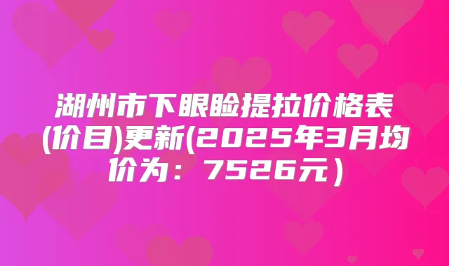 湖州市下眼睑提拉价格表(价目)更新(2025年3月均价为：7526元）