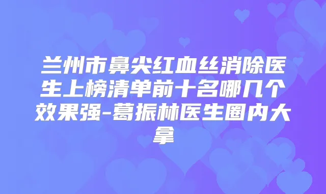 兰州市鼻尖红血丝消除医生上榜清单前十名哪几个效果强-葛振林医生圈内大拿