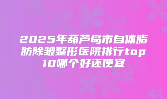 2025年葫芦岛市自体脂肪除皱整形医院排行top10哪个好还便宜