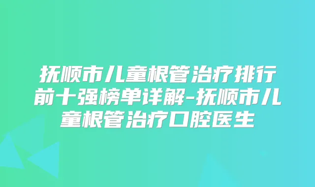 抚顺市儿童根管排行前十强榜单详解-抚顺市儿童根管口腔医生