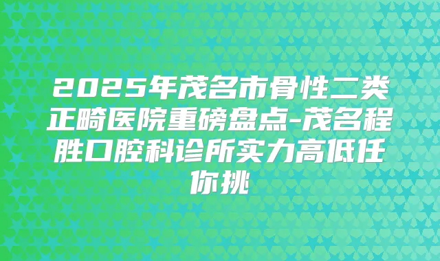 2025年茂名市骨性二类正畸医院重磅盘点-茂名程胜口腔科诊所实力高低任你挑