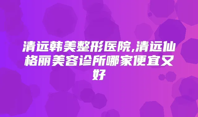 清远韩美整形医院,清远仙格丽美容诊所哪家便宜又好