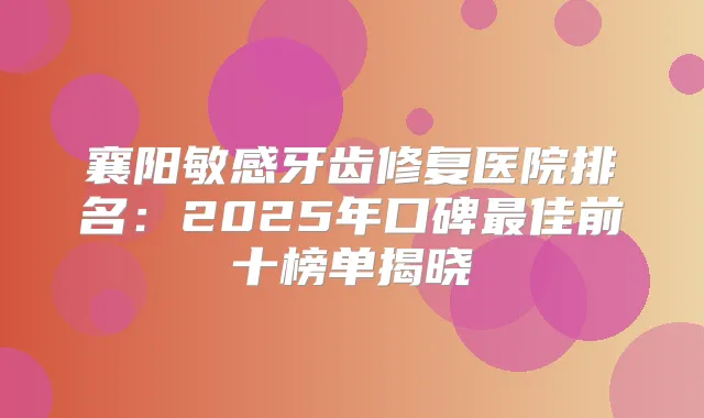 襄阳敏感牙齿修复医院排名：2025年口碑佳前十榜单揭晓