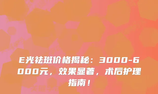 E光祛斑价格揭秘：3000-6000元，效果显著，术后护理指南！