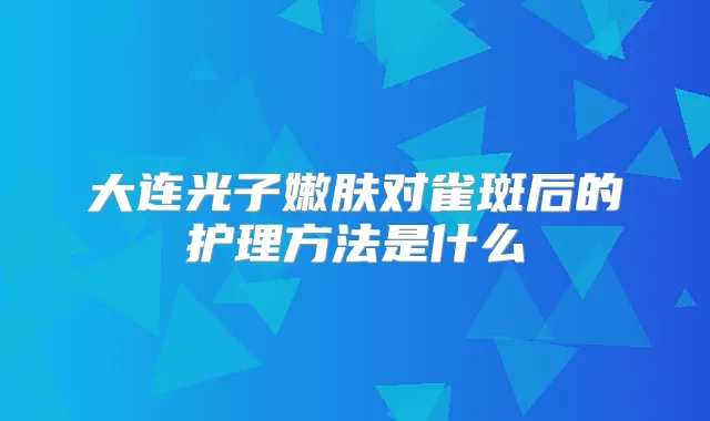 大连光子嫩肤对雀斑后的护理方法是什么