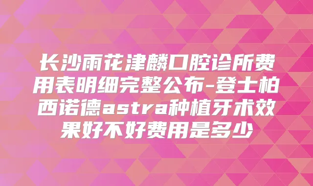 长沙雨花津麟口腔诊所费用表明细完整公布-登士柏西诺德astra种植牙术效果好不好费用是多少