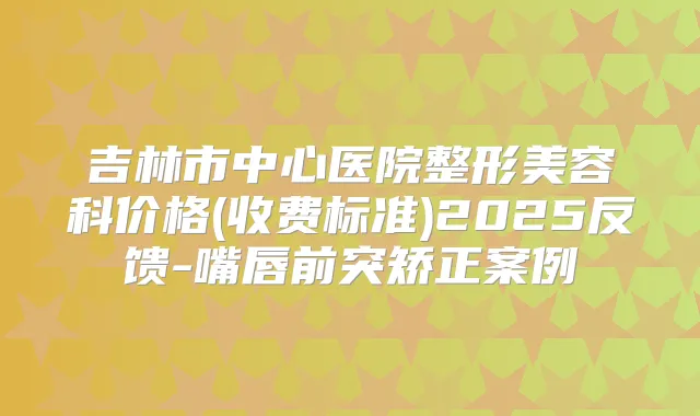 吉林市中心医院整形美容科价格(收费标准)2025反馈-嘴唇前突矫正案例