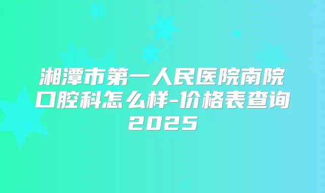 湘潭市第一人民医院南院口腔科怎么样-价格表查询2025