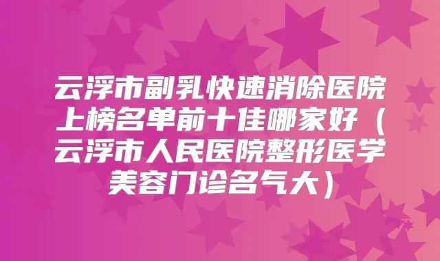 云浮市副乳快速消除医院上榜名单前十佳哪家好（云浮市人民医院整形医学美容门诊名气大）