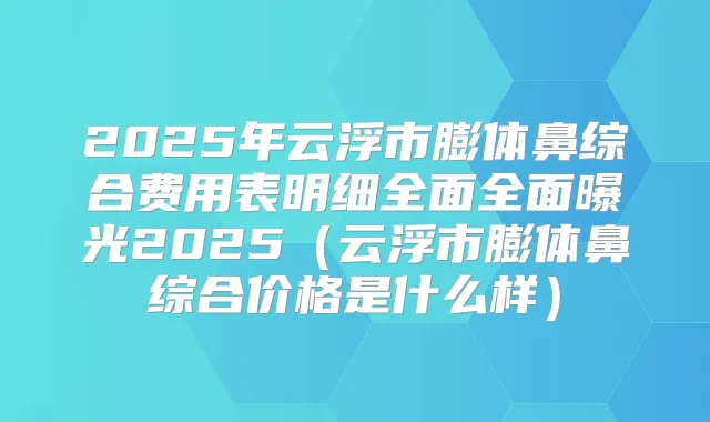 2025年云浮市膨体鼻综合费用表明细全面全面曝光2025(云浮市膨体鼻综合价格是什么样)