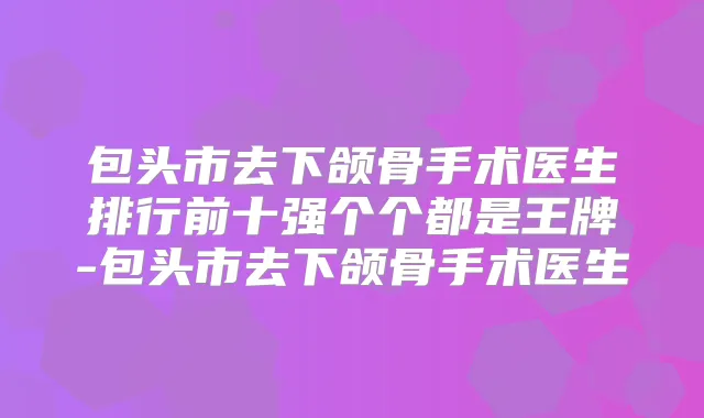 包头市去下颌骨手术医生排行前十强个个都是王牌-包头市去下颌骨手术医生