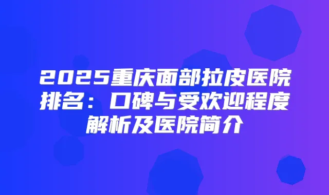 2025重庆面部拉皮医院排名：口碑与受欢迎程度解析及医院简介