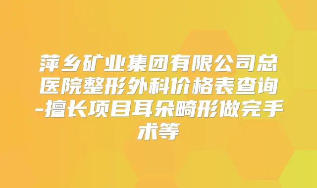 萍乡矿业集团有限公司总医院整形外科价格表查询-擅长项目耳朵畸形做完手术等