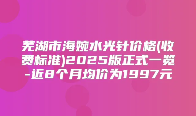 芜湖市海婉水光针价格(收费标准)2025版正式一览-近8个月均价为1997元