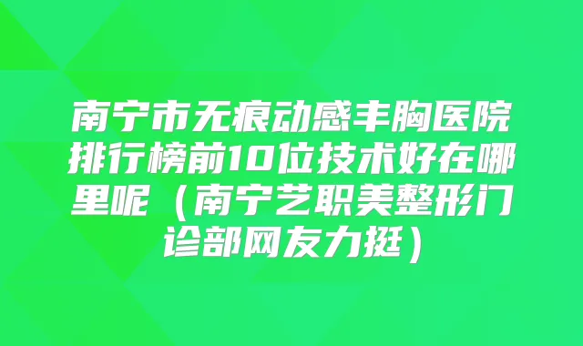 南宁市无痕动感丰胸医院排行榜前10位技术好在哪里呢（南宁艺职美整形门诊部网友力挺）