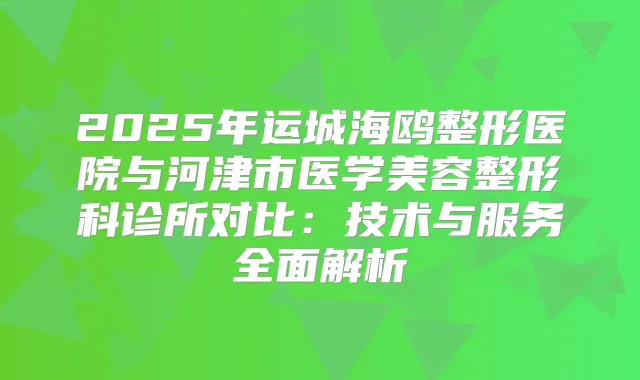 2025年运城海鸥整形医院与河津市医学美容整形科诊所对比：技术与服务全面解析