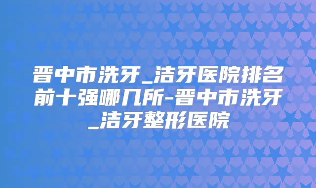 晋中市洗牙_洁牙医院排名前十强哪几所-晋中市洗牙_洁牙整形医院