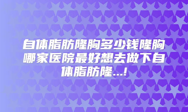 自体脂肪隆胸多少钱隆胸哪家医院好想去做下自体脂肪隆...!