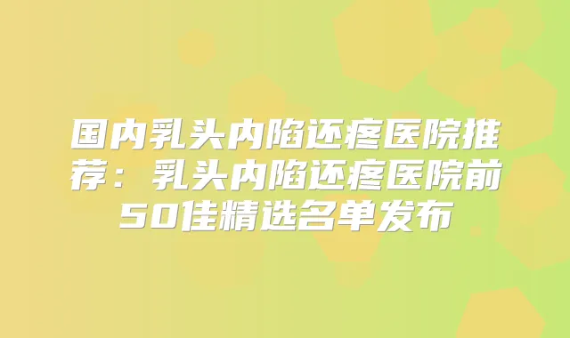 国内乳头内陷还疼医院推荐：乳头内陷还疼医院前50佳精选名单发布