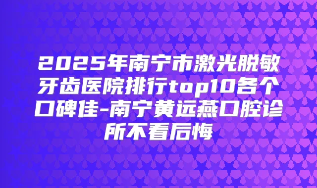 2025年南宁市激光脱敏牙齿医院排行top10各个口碑佳-南宁黄远燕口腔诊所不看后悔