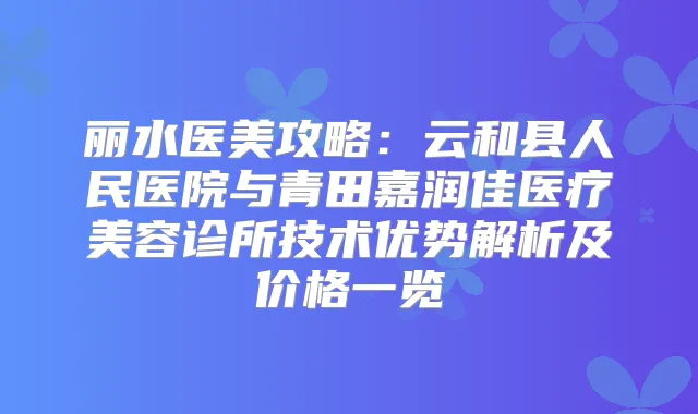 丽水医美攻略：云和县人民医院与青田嘉润佳医疗美容诊所技术优势解析及价格一览