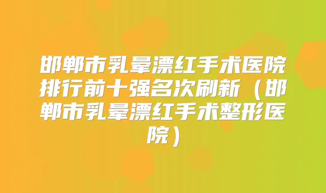 邯郸市乳晕漂红手术医院排行前十强名次刷新(邯郸市乳晕漂红手术整形医院)