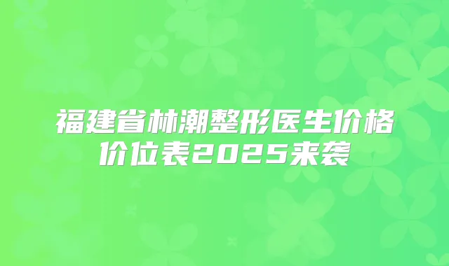 福建省林潮整形医生价格价位表2025来袭