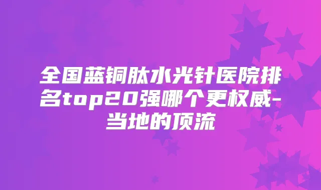 全国蓝铜肽水光针医院排名top20强哪个更-当地的顶流