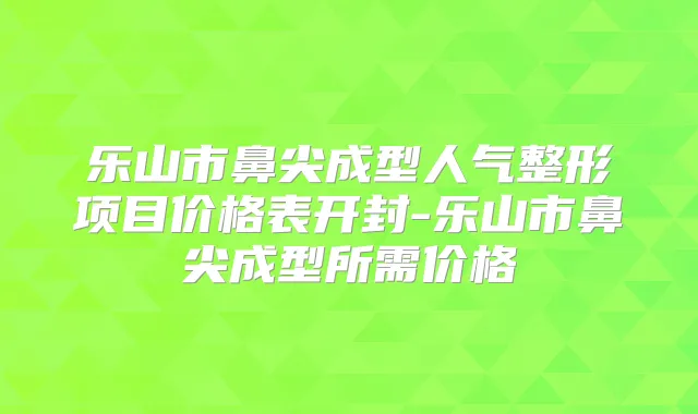 乐山市鼻尖成型人气整形项目价格表开封-乐山市鼻尖成型所需价格