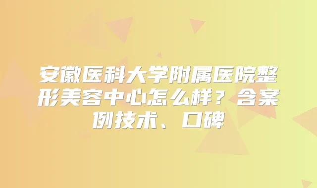 安徽医科大学附属医院整形美容中心怎么样？含案例技术、口碑