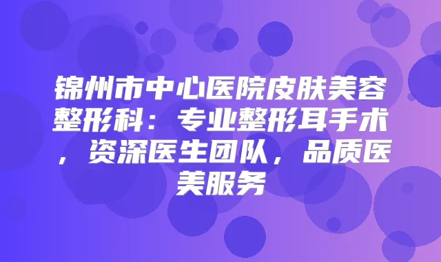 锦州市中心医院皮肤美容整形科:专业整形耳手术,资深医生团队,品质医美服务