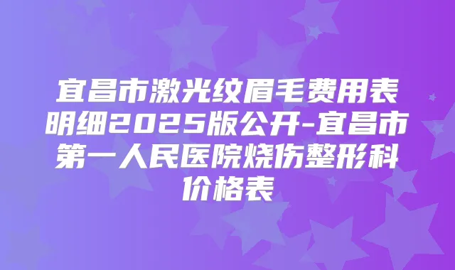 宜昌市激光纹眉毛费用表明细2025版公开-宜昌市第一人民医院烧伤整形科价格表