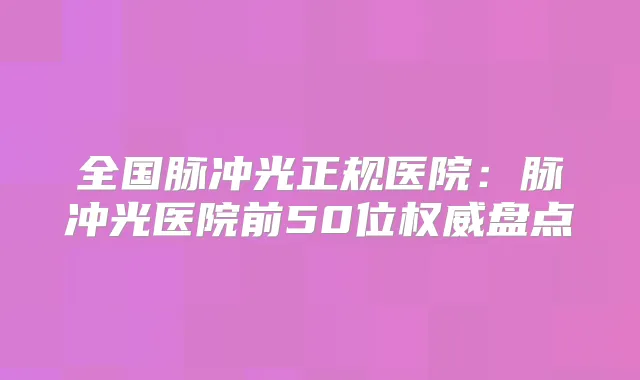 全国脉冲光正规医院：脉冲光医院前50位盘点