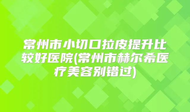 常州市小切口拉皮提升比较好医院(常州市赫尔希医疗美容别错过)