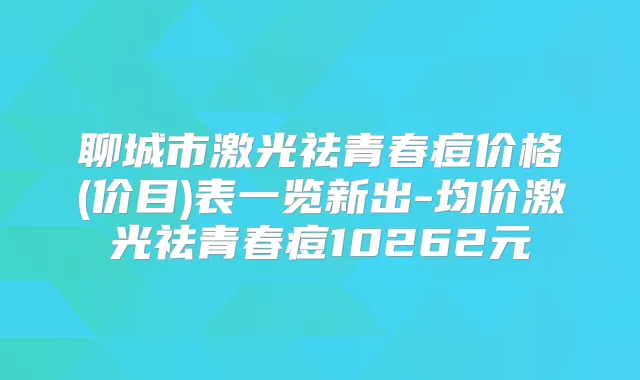 聊城市激光祛青春痘价格(价目)表一览新出-均价激光祛青春痘10262元