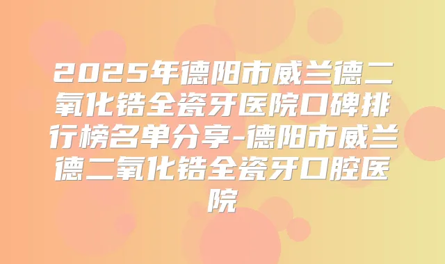 2025年德阳市威兰德二氧化锆全瓷牙医院口碑排行榜名单分享-德阳市威兰德二氧化锆全瓷牙口腔医院