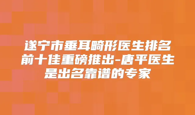 遂宁市垂耳畸形医生排名前十佳重磅推出-唐平医生是出名靠谱的专家