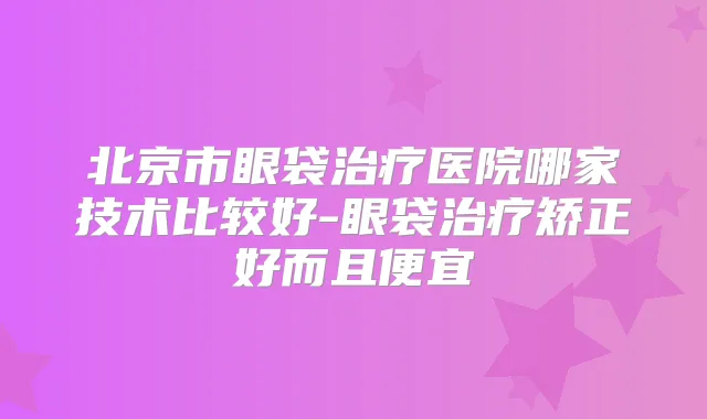 北京市眼袋医院哪家技术比较好-眼袋矫正好而且便宜