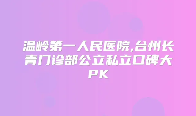 温岭第一人民医院,台州长青门诊部公立私立口碑大PK