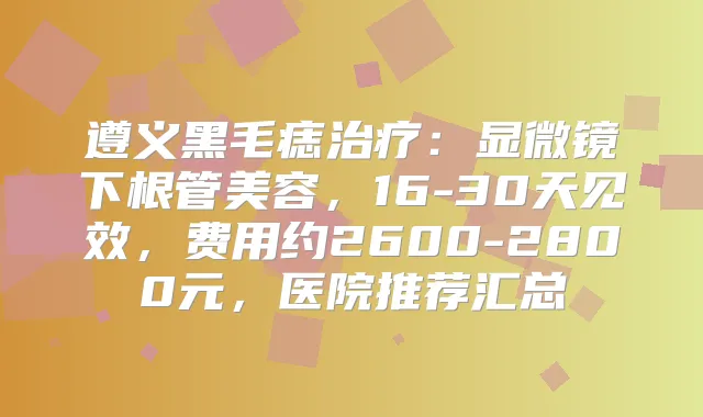 遵义黑毛痣：显微镜下根管美容，16-30天见效，费用约2600-2800元，医院推荐汇总