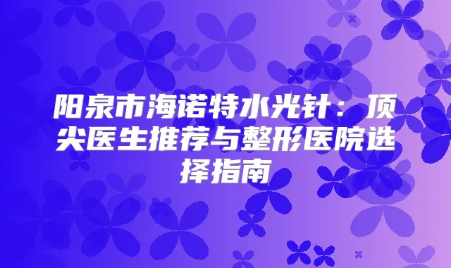 阳泉市海诺特水光针:医生推荐与整形医院选择指南