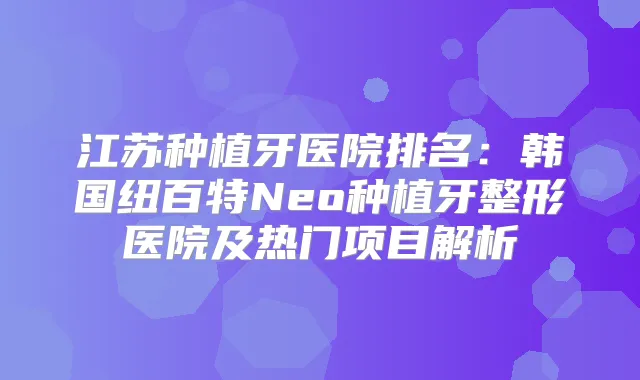 江苏种植牙医院排名:韩国纽百特Neo种植牙整形医院及热门项目解析