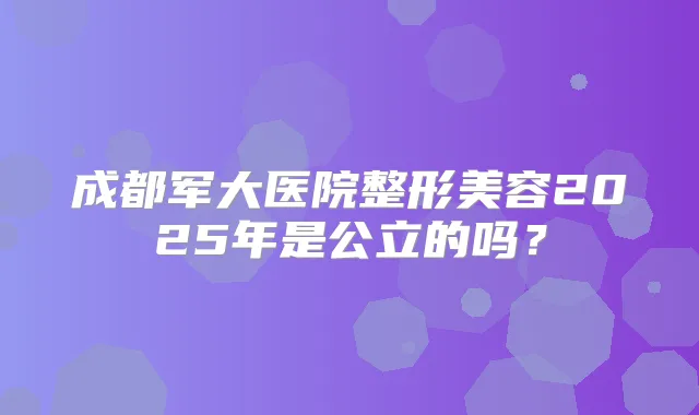 成都军大医院整形美容2025年是公立的吗?