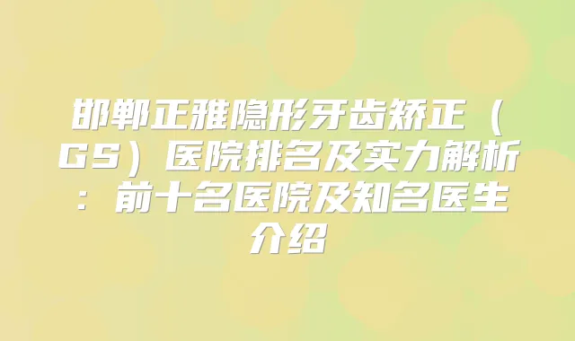 邯郸正雅隐形牙齿矫正(GS)医院排名及实力解析:前十名医院及知名医生介绍