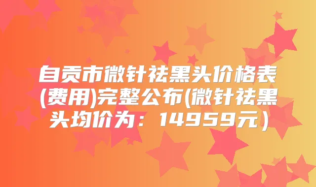 自贡市微针祛黑头价格表(费用)完整公布(微针祛黑头均价为：14959元）