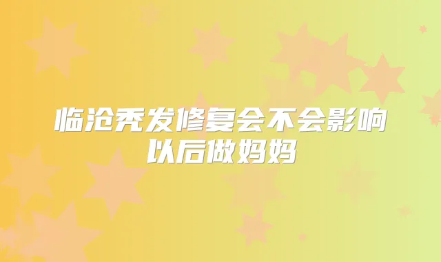 临沧秃发修复会不会影响以后做妈妈